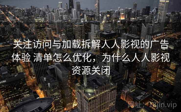 关注访问与加载拆解人人影视的广告体验 清单怎么优化,为什么人人影视资源关闭 关注访问与加载拆解人人影视的广告体验 清单怎么优化,为什么人人影视资源关闭