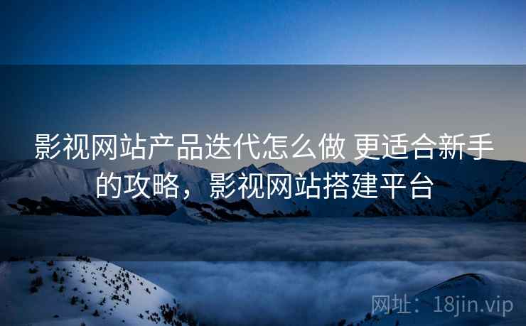 影视网站产品迭代怎么做 更适合新手的攻略，影视网站搭建平台