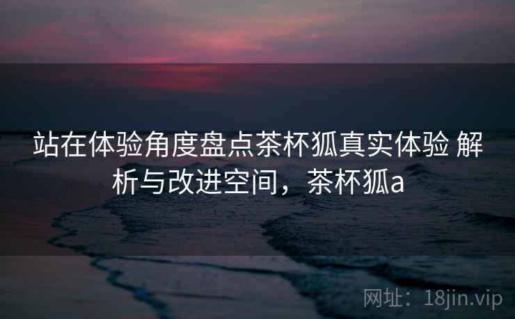 站在体验角度盘点茶杯狐真实体验 解析与改进空间,茶杯狐a 站在体验角度盘点茶杯狐真实体验 解析与改进空间,茶杯狐a