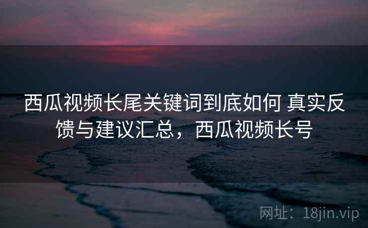 西瓜视频长尾关键词到底如何 真实反馈与建议汇总，西瓜视频长号