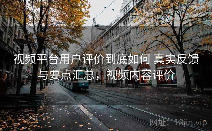 视频平台用户评价到底如何 真实反馈与要点汇总，视频内容评价