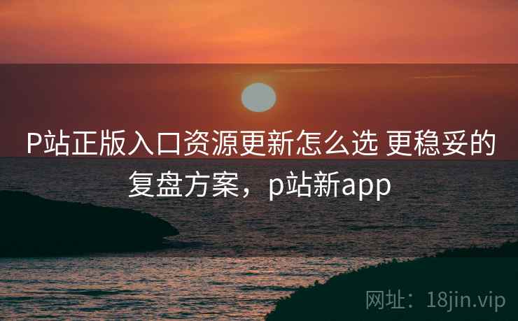 P站正版入口资源更新怎么选 更稳妥的复盘方案，p站新app