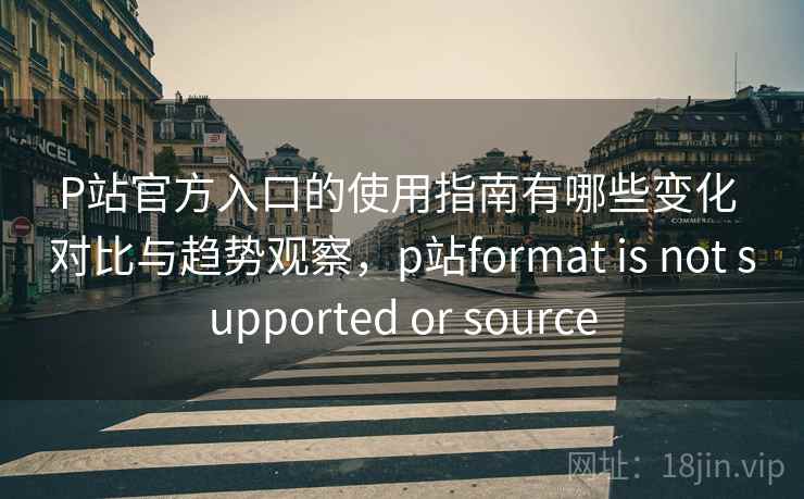 P站官方入口的使用指南有哪些变化 对比与趋势观察，p站format is not supported or source
