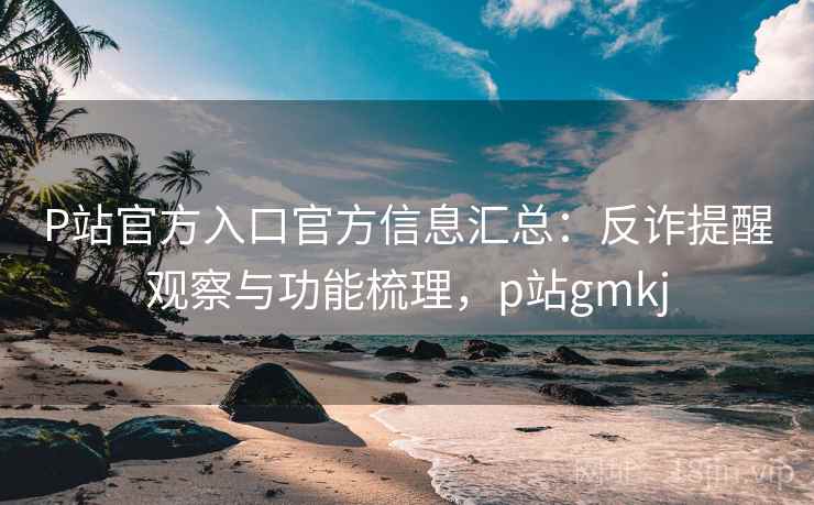 P站官方入口官方信息汇总：反诈提醒观察与功能梳理，p站gmkj