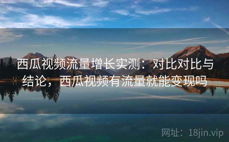 西瓜视频流量增长实测：对比对比与结论，西瓜视频有流量就能变现吗