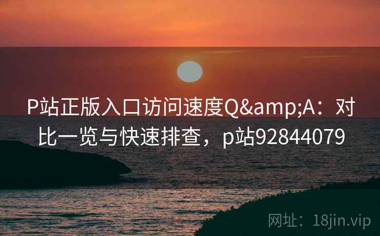 P站正版入口访问速度Q&A：对比一览与快速排查，p站92844079