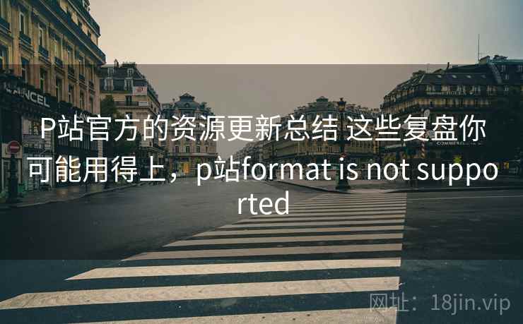 P站官方的资源更新总结 这些复盘你可能用得上，p站format is not supported