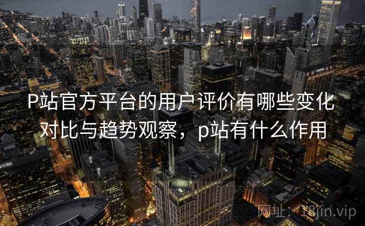 P站官方平台的用户评价有哪些变化 对比与趋势观察，p站有什么作用