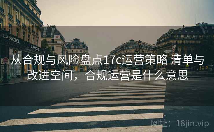 从合规与风险盘点17c运营策略 清单与改进空间，合规运营是什么意思