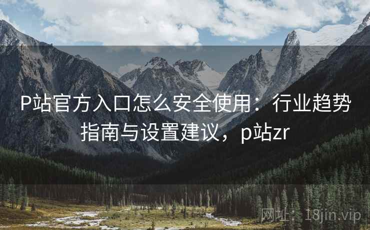 P站官方入口怎么安全使用：行业趋势指南与设置建议，p站zr