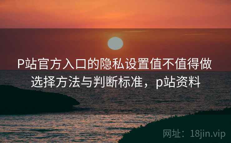 P站官方入口的隐私设置值不值得做 选择方法与判断标准，p站资料