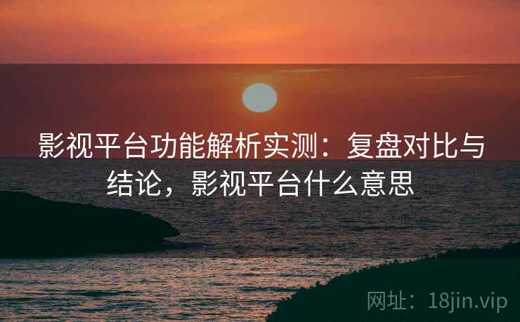 影视平台功能解析实测：复盘对比与结论，影视平台什么意思