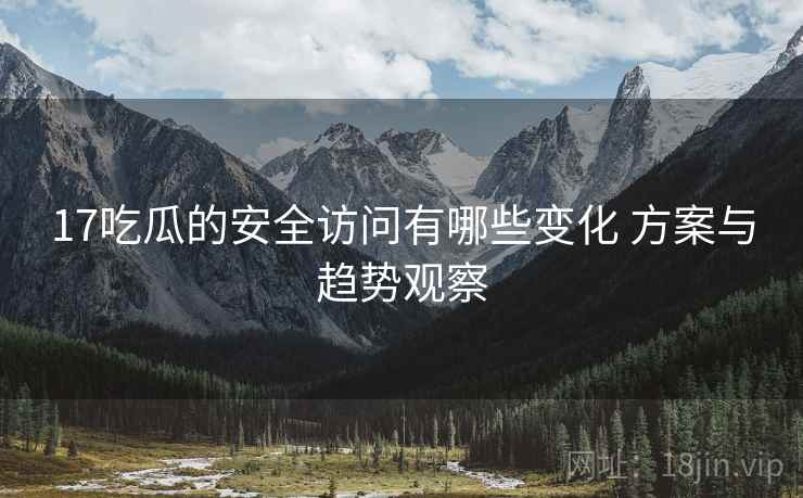 17吃瓜的安全访问有哪些变化 方案与趋势观察