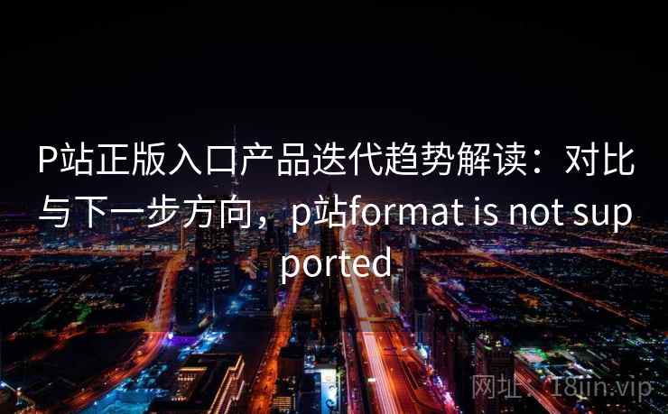 P站正版入口产品迭代趋势解读：对比与下一步方向，p站format is not supported