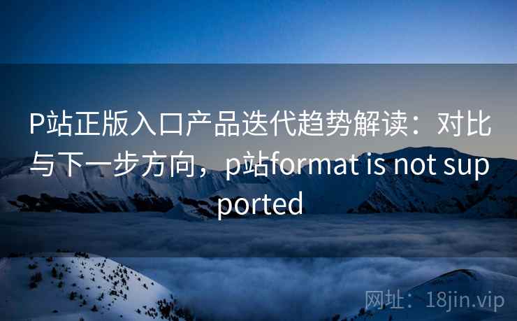 P站正版入口产品迭代趋势解读：对比与下一步方向，p站format is not supported