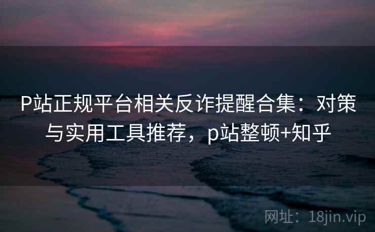P站正规平台相关反诈提醒合集：对策与实用工具推荐，p站整顿+知乎