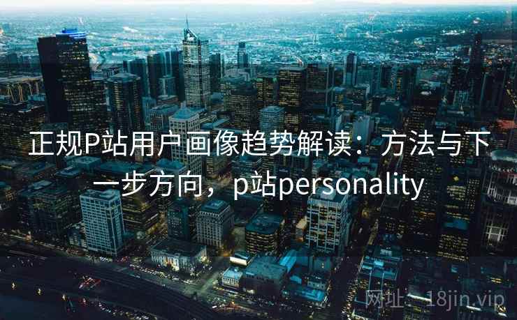 正规P站用户画像趋势解读：方法与下一步方向，p站personality