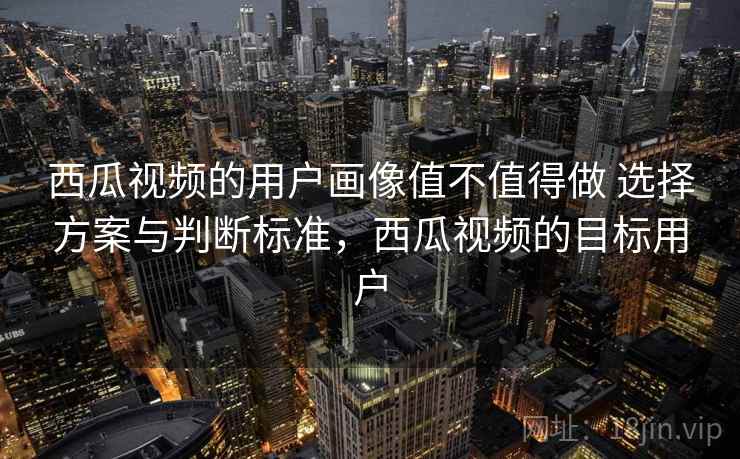 西瓜视频的用户画像值不值得做 选择方案与判断标准，西瓜视频的目标用户
