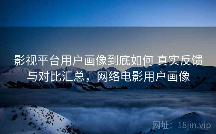 影视平台用户画像到底如何 真实反馈与对比汇总,网络电影用户画像 影视平台用户画像到底如何 真实反馈与对比汇总,网络电影用户画像