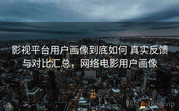 影视平台用户画像到底如何 真实反馈与对比汇总,网络电影用户画像 影视平台用户画像到底如何 真实反馈与对比汇总,网络电影用户画像