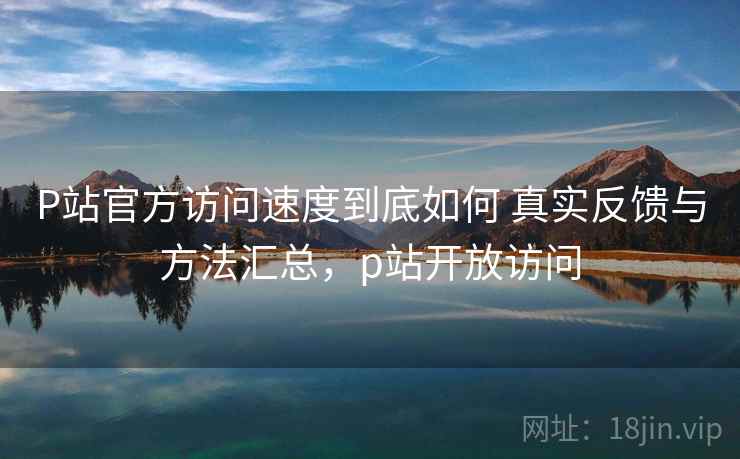 P站官方访问速度到底如何 真实反馈与方法汇总，p站开放访问