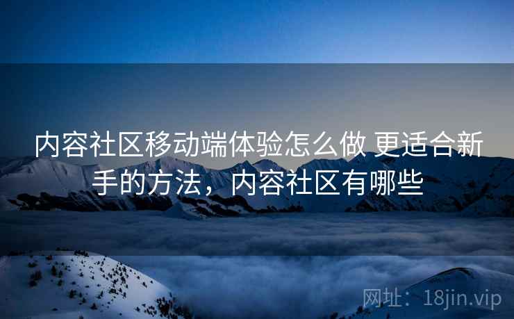 内容社区移动端体验怎么做 更适合新手的方法,内容社区有哪些 内容社区移动端体验怎么做 更适合新手的方法,内容社区有哪些