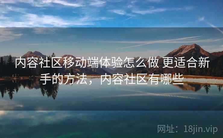 内容社区移动端体验怎么做 更适合新手的方法,内容社区有哪些 内容社区移动端体验怎么做 更适合新手的方法,内容社区有哪些