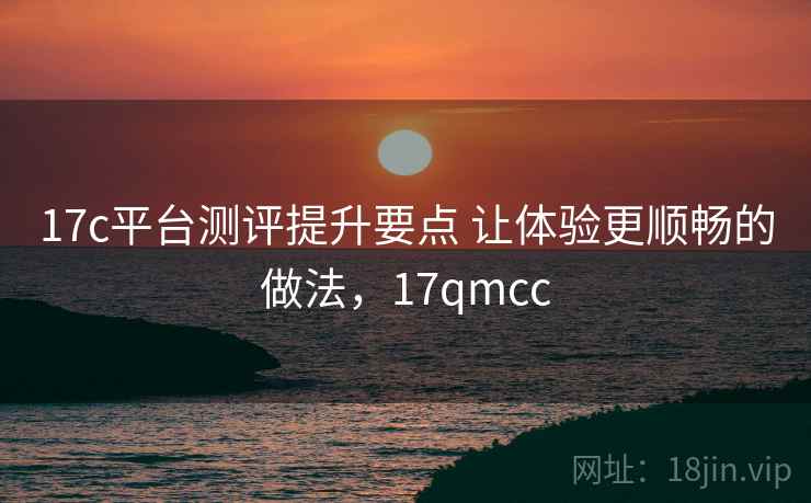 17c平台测评提升要点 让体验更顺畅的做法,17qmcc 17c平台测评提升要点 让体验更顺畅的做法,17qmcc