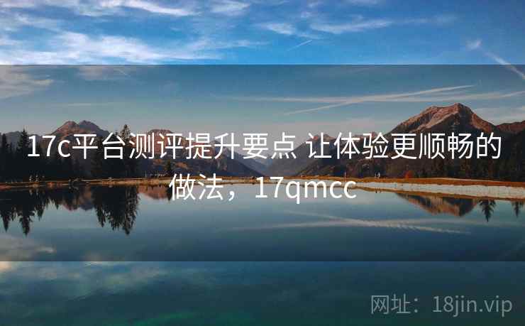 17c平台测评提升要点 让体验更顺畅的做法,17qmcc 17c平台测评提升要点 让体验更顺畅的做法,17qmcc