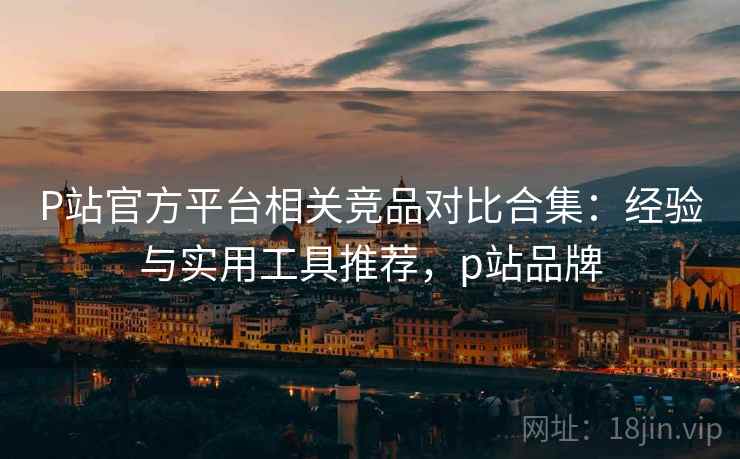 P站官方平台相关竞品对比合集:经验与实用工具推荐,p站品牌 P站官方平台相关竞品对比合集:经验与实用工具推荐,p站品牌