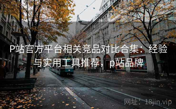 P站官方平台相关竞品对比合集:经验与实用工具推荐,p站品牌 P站官方平台相关竞品对比合集:经验与实用工具推荐,p站品牌