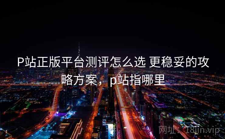 P站正版平台测评怎么选 更稳妥的攻略方案,p站指哪里 P站正版平台测评怎么选 更稳妥的攻略方案,p站指哪里