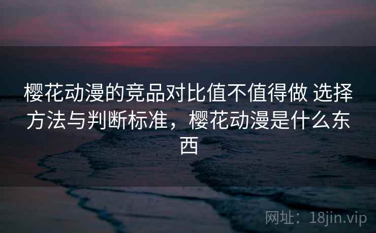 樱花动漫的竞品对比值不值得做 选择方法与判断标准,樱花动漫是什么东西 樱花动漫的竞品对比值不值得做 选择方法与判断标准,樱花动漫是什么东西