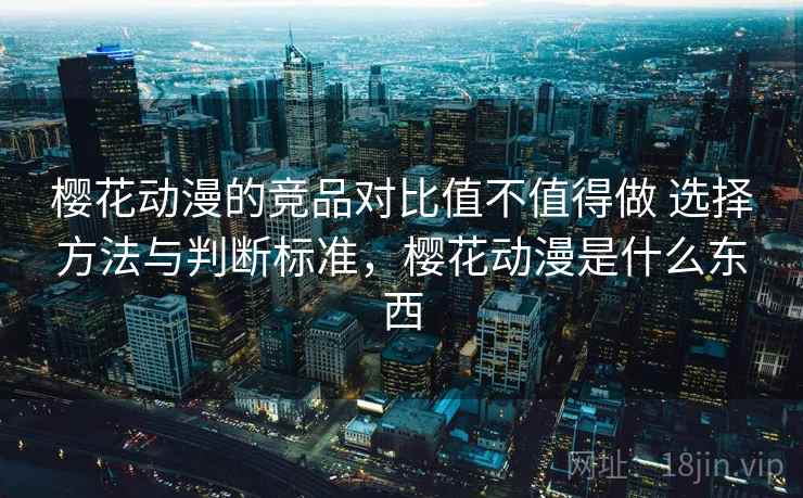 樱花动漫的竞品对比值不值得做 选择方法与判断标准,樱花动漫是什么东西 樱花动漫的竞品对比值不值得做 选择方法与判断标准,樱花动漫是什么东西