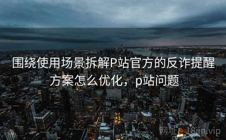 围绕使用场景拆解P站官方的反诈提醒 方案怎么优化,p站问题 围绕使用场景拆解P站官方的反诈提醒 方案怎么优化,p站问题