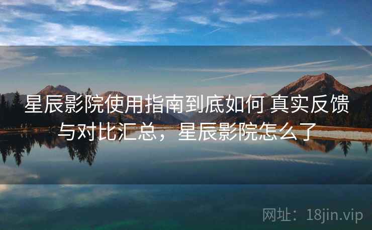 星辰影院使用指南到底如何 真实反馈与对比汇总，星辰影院怎么了
