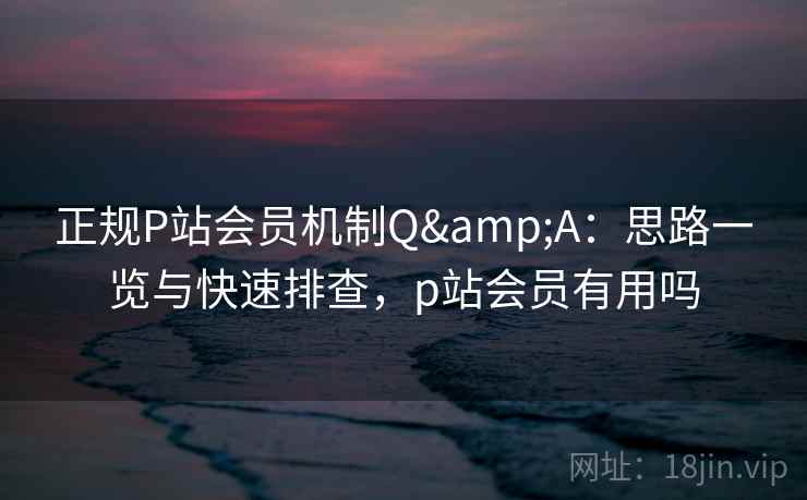 正规P站会员机制Q&A:思路一览与快速排查,p站会员有用吗 正规P站会员机制Q&A:思路一览与快速排查,p站会员有用吗