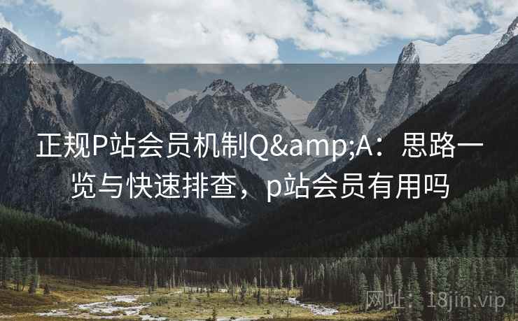 正规P站会员机制Q&A:思路一览与快速排查,p站会员有用吗 正规P站会员机制Q&A:思路一览与快速排查,p站会员有用吗