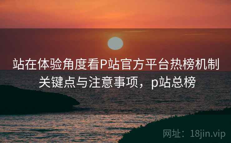站在体验角度看P站官方平台热榜机制 关键点与注意事项,p站总榜 站在体验角度看P站官方平台热榜机制 关键点与注意事项,p站总榜