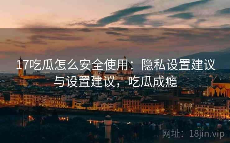 17吃瓜怎么安全使用:隐私设置建议与设置建议,吃瓜成瘾 17吃瓜怎么安全使用:隐私设置建议与设置建议,吃瓜成瘾