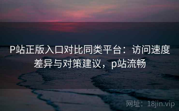 P站正版入口对比同类平台:访问速度差异与对策建议,p站流畅 P站正版入口对比同类平台:访问速度差异与对策建议,p站流畅