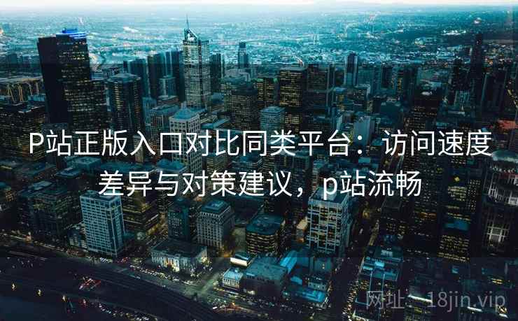 P站正版入口对比同类平台:访问速度差异与对策建议,p站流畅 P站正版入口对比同类平台:访问速度差异与对策建议,p站流畅