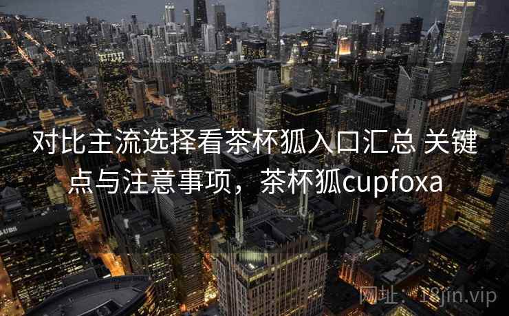 对比主流选择看茶杯狐入口汇总 关键点与注意事项,茶杯狐cupfoxa 对比主流选择看茶杯狐入口汇总 关键点与注意事项,茶杯狐cupfoxa