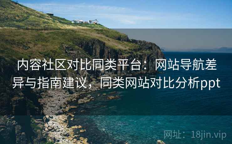 内容社区对比同类平台:网站导航差异与指南建议,同类网站对比分析ppt 内容社区对比同类平台:网站导航差异与指南建议,同类网站对比分析ppt