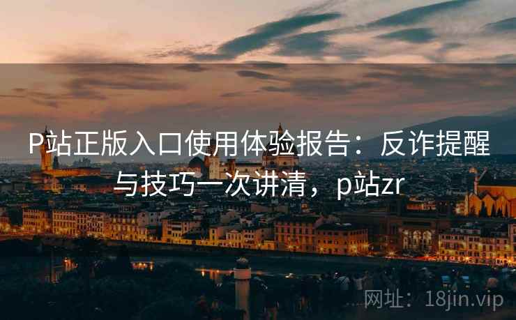 P站正版入口使用体验报告：反诈提醒与技巧一次讲清，p站zr