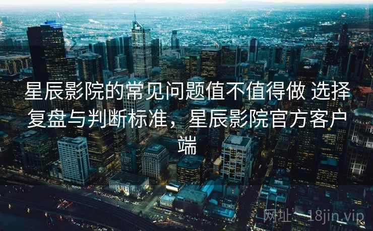 星辰影院的常见问题值不值得做 选择复盘与判断标准,星辰影院官方客户端 星辰影院的常见问题值不值得做 选择复盘与判断标准,星辰影院官方客户端