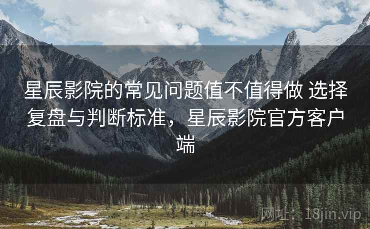 星辰影院的常见问题值不值得做 选择复盘与判断标准,星辰影院官方客户端 星辰影院的常见问题值不值得做 选择复盘与判断标准,星辰影院官方客户端
