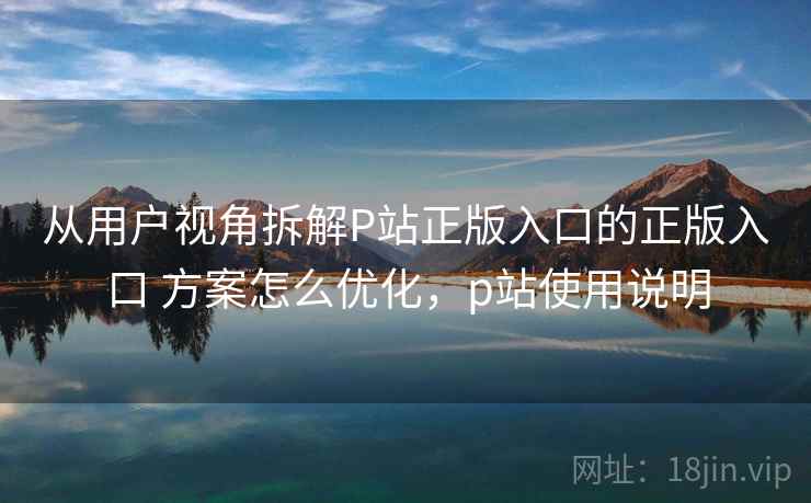 从用户视角拆解P站正版入口的正版入口 方案怎么优化,p站使用说明 从用户视角拆解P站正版入口的正版入口 方案怎么优化,p站使用说明