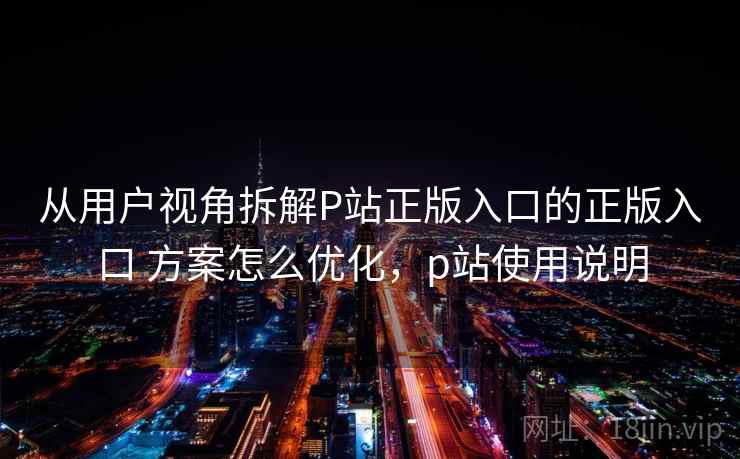 从用户视角拆解P站正版入口的正版入口 方案怎么优化,p站使用说明 从用户视角拆解P站正版入口的正版入口 方案怎么优化,p站使用说明