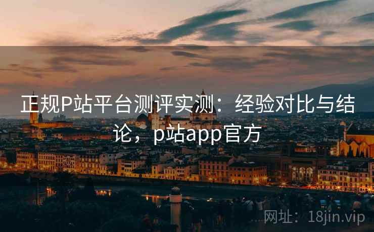正规P站平台测评实测:经验对比与结论,p站app官方 正规P站平台测评实测:经验对比与结论,p站app官方